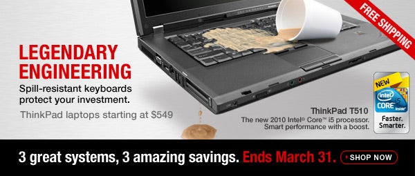 LEGENDARY ENGINEERING. Spill-resistant keyboards protect your investment. ThinkPad laptops starting at $549. ThinkPad T510. The new 2010 Intel® Core™ i5 processor. Smart performance with a boost. 3 great systems, 3 amazing savings. Ends March 31. Free shipping included. Shop now